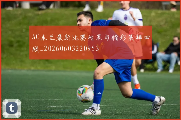 AC米兰最新比赛结果与精彩集锦回顾_20260603220953